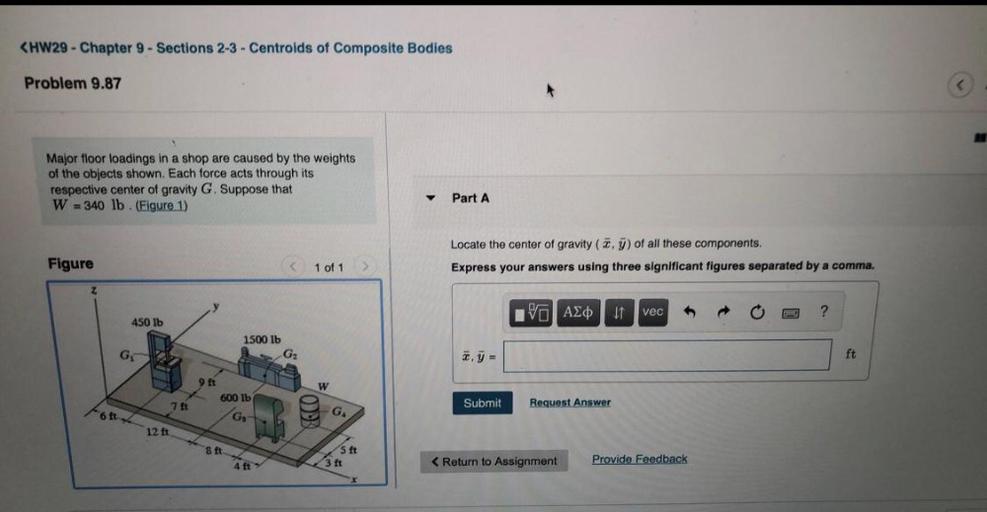 <HW29 - Chapter 9 - Sections 2-3 - Centroids of Composite Bodies
Problem 9.87
Major floor loadings in a shop are caused by the weights
of the objects shown. Each force acts through its
respective center of gravity G. Suppose that
W = 340 lb. (Figure 1)
Part A
Figure
Locate the center of gravity (2.7) of all these components.
Express your answers using three significant figures separated by a comma.
C 1 of 1
Z
IVO AO
If vec
?
450 lb
1500 lb
G
G
y =
ft
9 Et
w
600 lb
7 ft
70
Submit
Request Answer
cott
G
GA
12 ft
8 ft
S ft
3 ft
< Return to Assignment
Provide Feedback