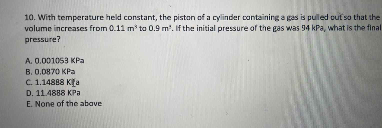 10. With temperature held constant, the piston of a cylinder containing a gas is pulled out so that the
volume increases from 0.11 m3 to 0.9 m3. If the initial pressure of the gas was 94 kPa, what is the final
pressure?
A. 0.001053 KPa
B. 0.0870 KPa
C. 1.14888 Kifa
D. 11.4888 KPa
E. None of the above