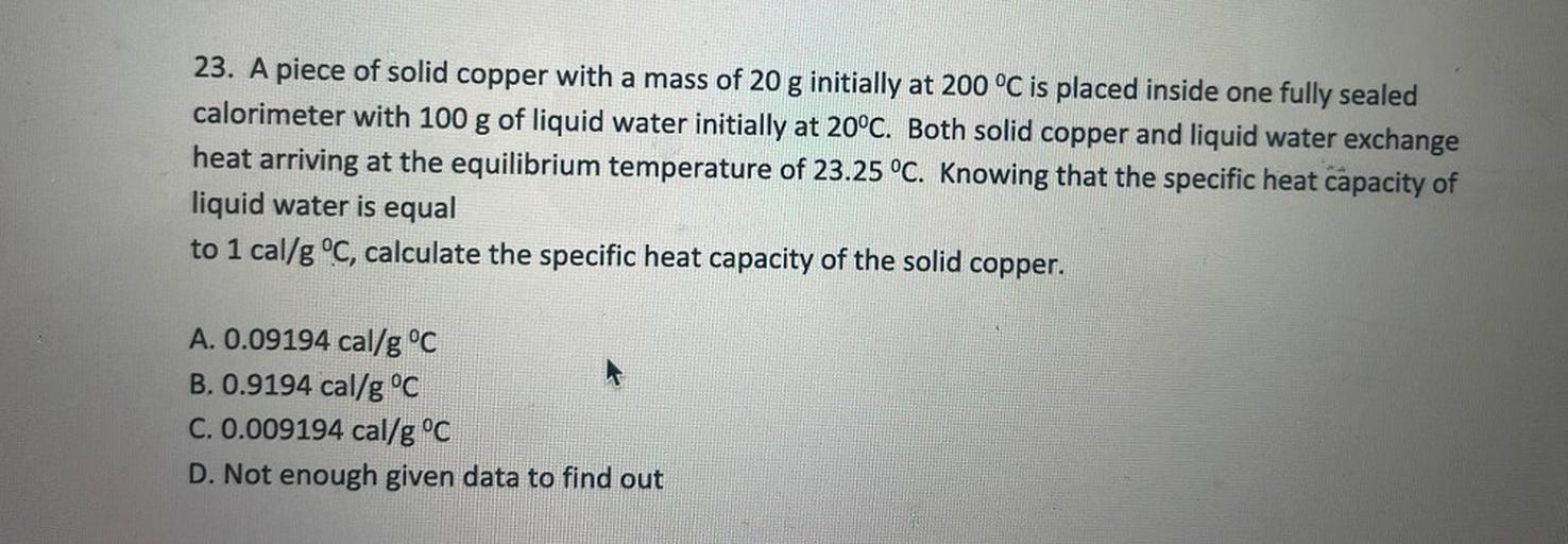23. A piece of solid copper with a mass of 20 g initially at 200 °C is placed inside one fully sealed
calorimeter with 100 g of liquid water initially at 20°C. Both solid copper and liquid water exchange
heat arriving at the equilibrium temperature of 23.25 °C. Knowing that the specific heat capacity of
liquid water is equal
to 1 cal/g °C, calculate the specific heat capacity of the solid copper.
A. 0.09194 cal/g °C
B. 0.9194 cal/g °C
C. 0.009194 cal/g °C
D. Not enough given data to find out