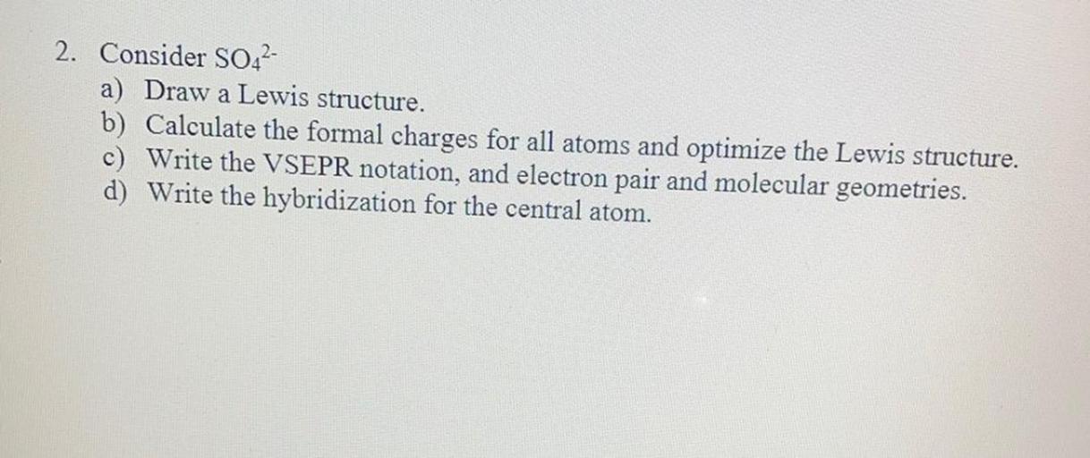 2. Consider SO42-
a) Draw a Lewis structure.
b) Calculate the formal charges for all atoms and optimize the Lewis structure.
c) Write the VSEPR notation, and electron pair and molecular geometries.
d) Write the hybridization for the central atom.