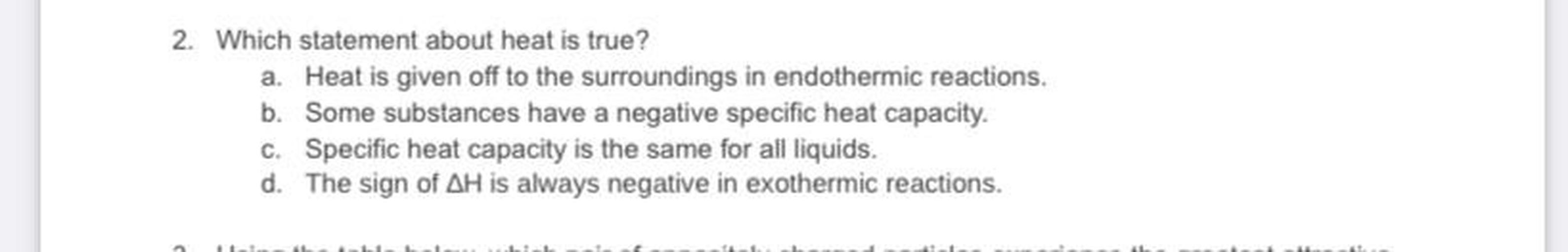 2. Which statement about heat is true?
a. Heat is given off to the surroundings in endothermic reactions.
b. Some substances have a negative specific heat capacity.
c. Specific heat capacity is the same for all liquids.
d. The sign of AH is always negative in exothermic reactions.