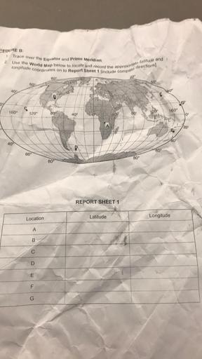 CEDURE B
1
Trace over the Equator and Prime Meridian.
2. Use the World Map below to locate and record the approximate latitude and
longitude coordinates on to Report Sheet 1 linclude compas, directions)
80°
60
10°
60°
409
@ Wow
160°
160°
120°
809
40°
80°
10
209
40
40°
60
60°
80°
80°
REPORT SHEET 1
Latitude
Longitude
Location
A
B
D
m
E
F
G