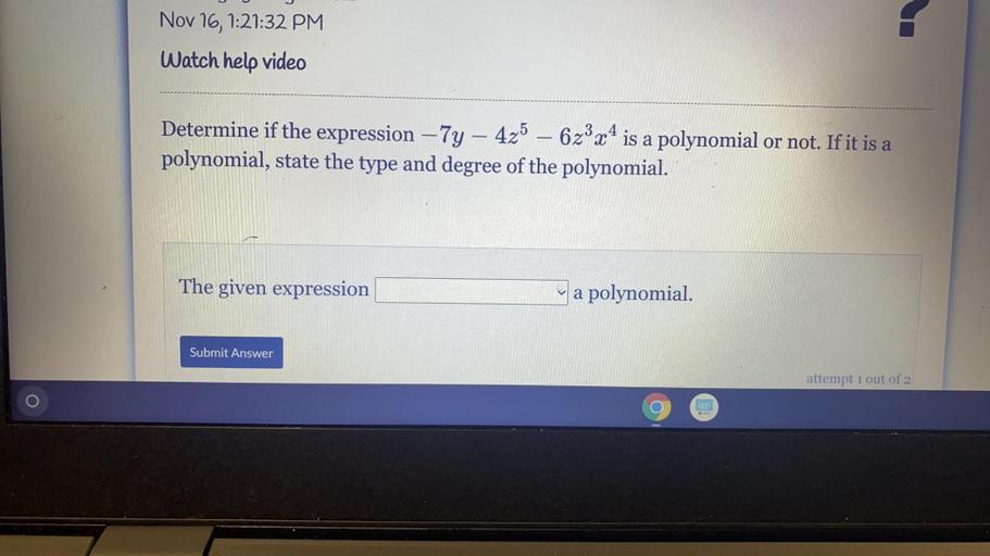 Nov 16, 1:21:32 PM
Watch help video
-
Determine if the expression – 7y - 425 – 62°x4 is a polynomial or not. If it is a
polynomial, state the type and degree of the polynomial.
The given expression
a polynomial.
Submit Answer
attempt 1 out of 2