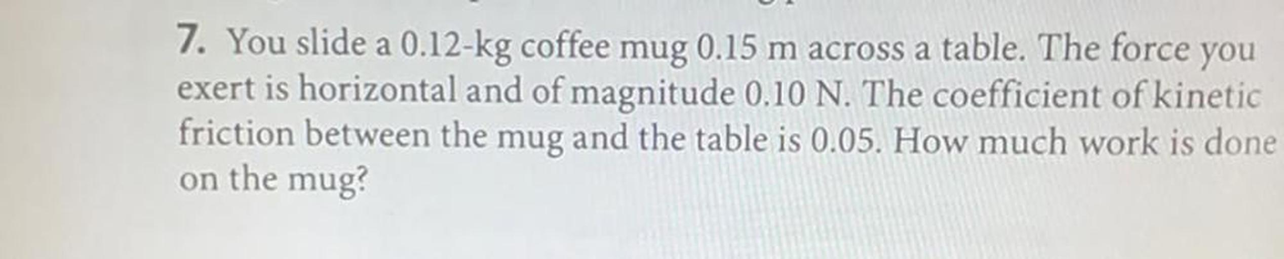 You slide a 0.12-kg coffee mug 0.15 m across a table. The force you exert is horizontal and of magnitude 0.10 N. The coefficient of kinetic friction between the mug and the table is 0.05. How much work is done on the mug?