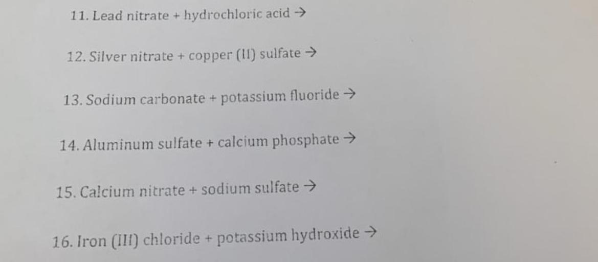 11. Lead nitrate + hydrochloric acid →
12. Silver nitrate + copper (II) sulfate →
13. Sodium carbonate + potassium fluoride →
14. Aluminum sulfate + calcium phosphate →
15. Calcium nitrate + sodium sulfate →
16. Iron (III) chloride + potassium hydroxide →