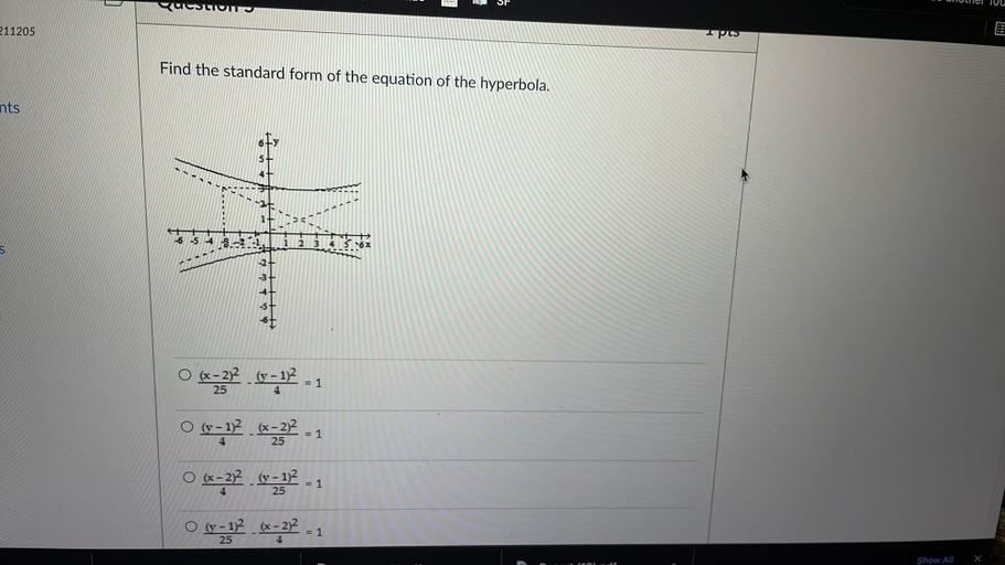 SE
Unuel JUU
B
QUESTION
211205
Ipes
Find the standard form of the equation of the hyperbola.
nts
6
5+
6 5 4 3.-25
1
2 3 4 5 6
důlu.
= 1
4
= 1
4
25
O (x - 2)2 (v - 1)2
=332 0-12 .
25
O (y - 1)2 (x - 2)2
132.67272 - 1
O (x - 2)2 (y - 12
= 1
O (y - 1)2 (x - 2)2
(? 6-232 - 1
25
= 1
4
25
=
4
Show All
X