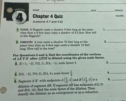 2
CHAPTER
NAME
DATE
PERIOD
4
SCORE
Chapter 4 Quiz
(Lessons 4-7 and 4-8)
1.
1. FLAGS A flagpole casts a shadow 9 feet long at the same
time that a 6-foot man casts a shadow of 2.5 feet. How tall
is the flagpole?
2.
2. FORESTRY A tree casts a shadow 75 feet