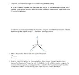 5. (20 points) Answer the following questions related to crystal field splitting.
A. For an Octahedral complex, draw the crystal field splitting for both a high spin, and low spin ds
complex. Correctly label symmetry labels for orbitals, and identify the a