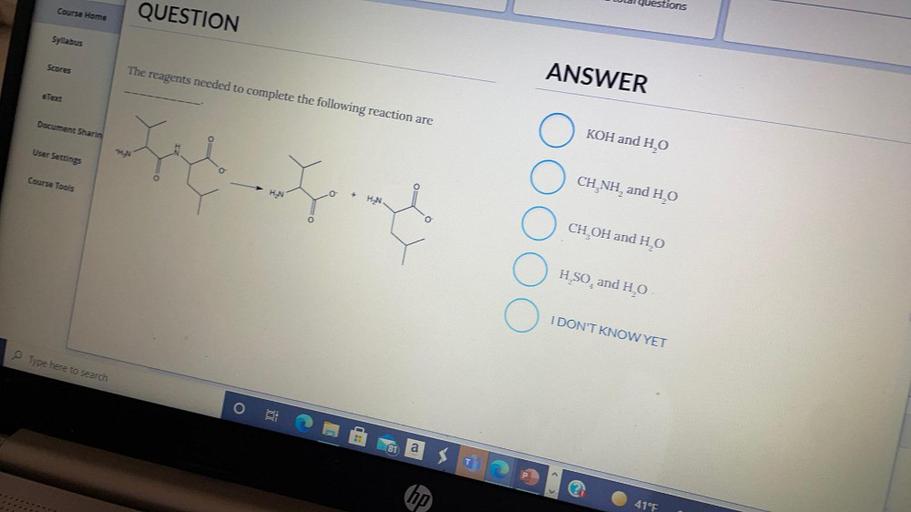 estions
Course Home
QUESTION
Syllabus
Scores
ANSWER
eText
The reagents needed to complete the following reaction are
Document Sharin
KOH and HO
User Settings
Course Tools
HN
+
HN
CH,NH, and Ho
CH OH and HO
H SO, and H.O
I DON'T KNOW YET
Type here to search
O
81
as
hp
41°F