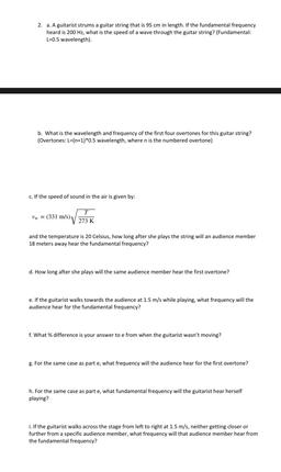 2. a. A guitarist strums a guitar string that is 95 cm in length. If the fundamental frequency
heard is 200 Hz, what is the speed of a wave through the guitar string? (Fundamental:
L=0.5 wavelength).
b. What is the wavelength and frequency of the first fou