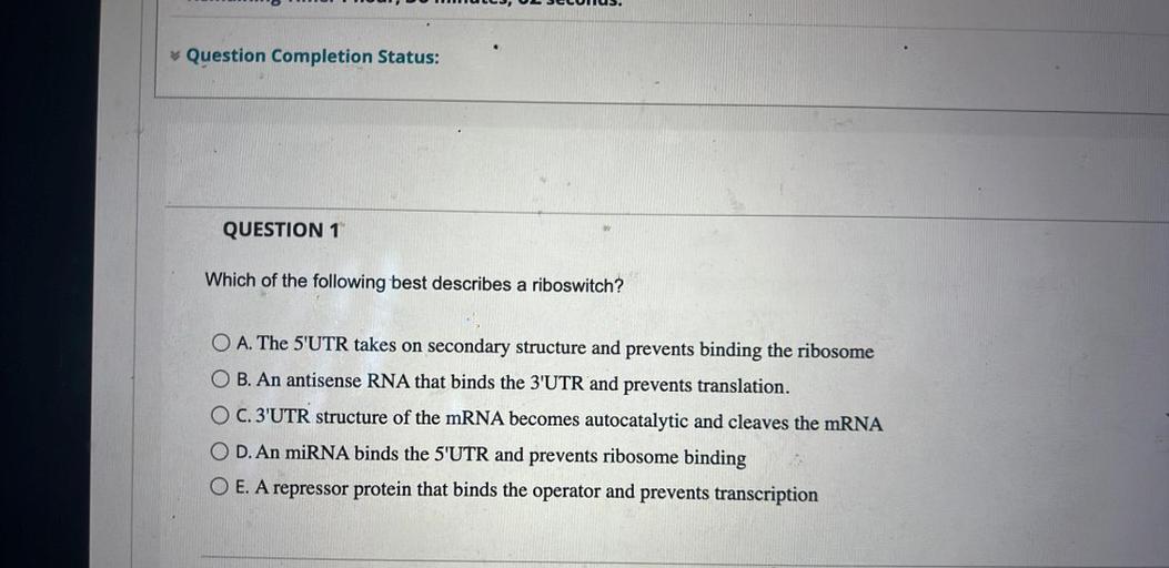 ULJ, UL SECUIUS.
Question Completion Status:
QUESTION 1
Which of the following best describes a riboswitch?
O A. The 5'UTR takes on secondary structure and prevents binding the ribosome
O B. An antisense RNA that binds the 3'UTR and prevents translation.
O C. 3'UTR structure of the mRNA becomes autocatalytic and cleaves the mRNA
D. An miRNA binds the 5'UTR and prevents ribosome binding
O E. A repressor protein that binds the operator and prevents transcription