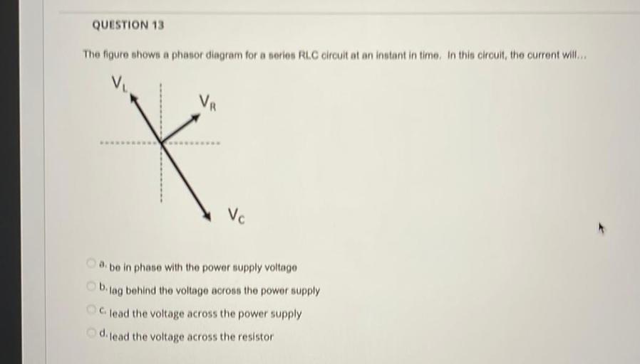QUESTION 13
The figure shows a phasor diagram for a serios RLC circuit at an instant in time. In this circult, the current will...
Vc
. be in phase with the power supply voltage
bilag behind the voltage across tho power supply
lead the voltage across the power supply
d lead the voltage across the resistor