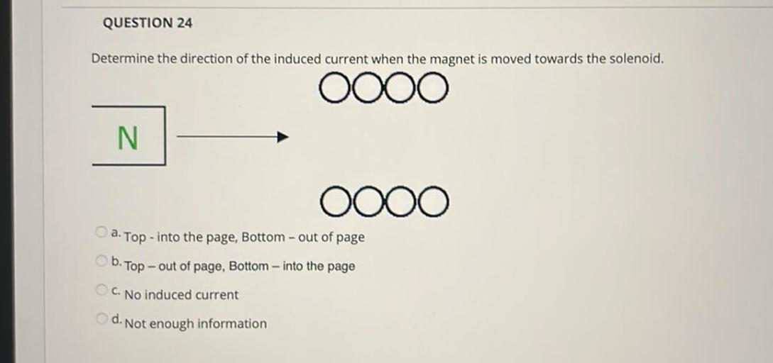 QUESTION 24
Determine the direction of the induced current when the magnet is moved towards the solenoid.
0000
N
0000
a. Top - into the page, Bottom - out of page
b. Top
- out of page, Bottom - into the page
C. No induced current
d. Not enough information
