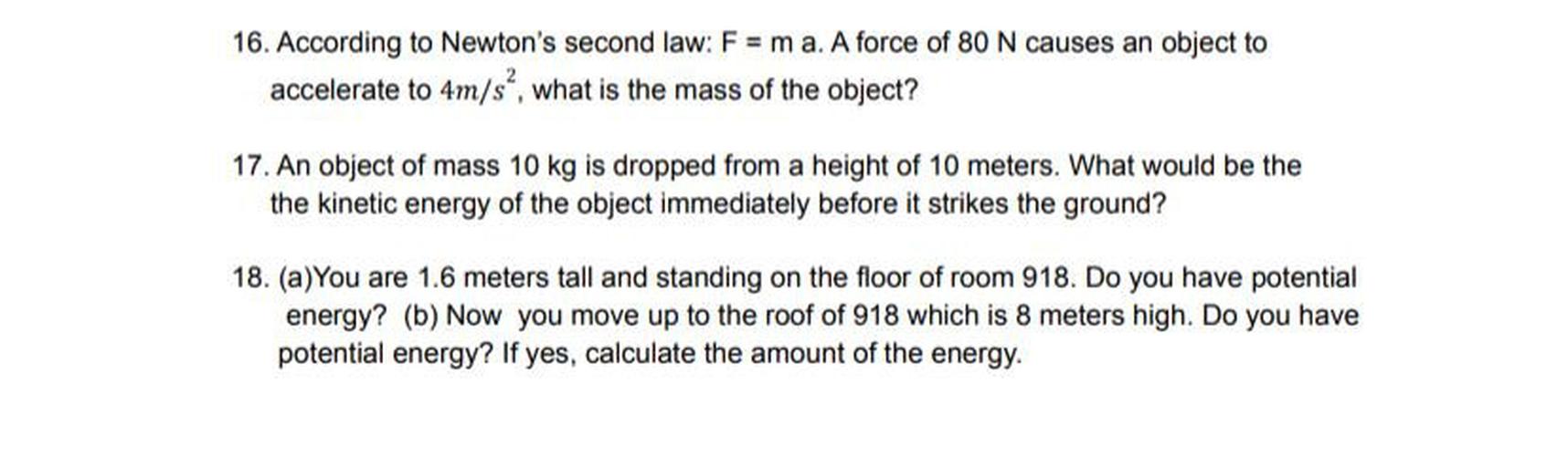 16. According to Newton's second law; F = m a. A force of 80 N causes an object to
accelerate to 4m/s", what is the mass of the object?
17. An object of mass 10 kg is dropped from a height of 10 meters. What would be the
the kinetic energy of the object immediately before it strikes the ground?
18. (a) You are 1.6 meters tall and standing on the floor of room 918. Do you have potential
energy? (b) Now you move up to the roof of 918 which is 8 meters high. Do you have
potential energy? If yes, calculate the amount of the energy.