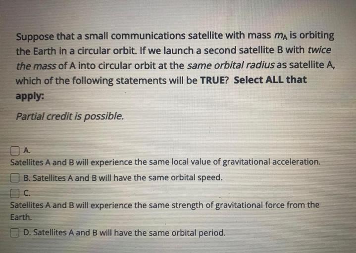Suppose that a small communications satellite with mass mA is orbiting the Earth in a circular orbit. If we launch a second satellite B with twice the mass of A into circular orbit at the same orbital radius as satellite A, which of the following statements will be TRUE? Select ALL that apply:
(A) Satellites A and B will experience the same local value of gravitational acceleration.
(B) Satellites A and B will have the same orbital speed.
(C) Satellites A and B will experience the same strength of gravitational force from the Earth.
(D) Satellites A and B will have the same orbital period.