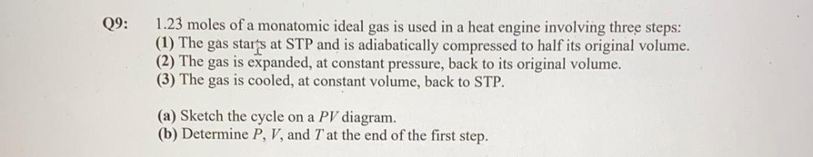 09:
1.23 moles of a monatomic ideal gas is used in a heat engine involving three steps:
(1) The gas starts at STP and is adiabatically compressed to half its original volume.
(2) The gas is expanded, at constant pressure, back to its original volume.
(3) The gas is cooled, at constant volume, back to STP.
(a) Sketch the cycle on a PV diagram.
(b) Determine P, V, and T at the end of the first step.