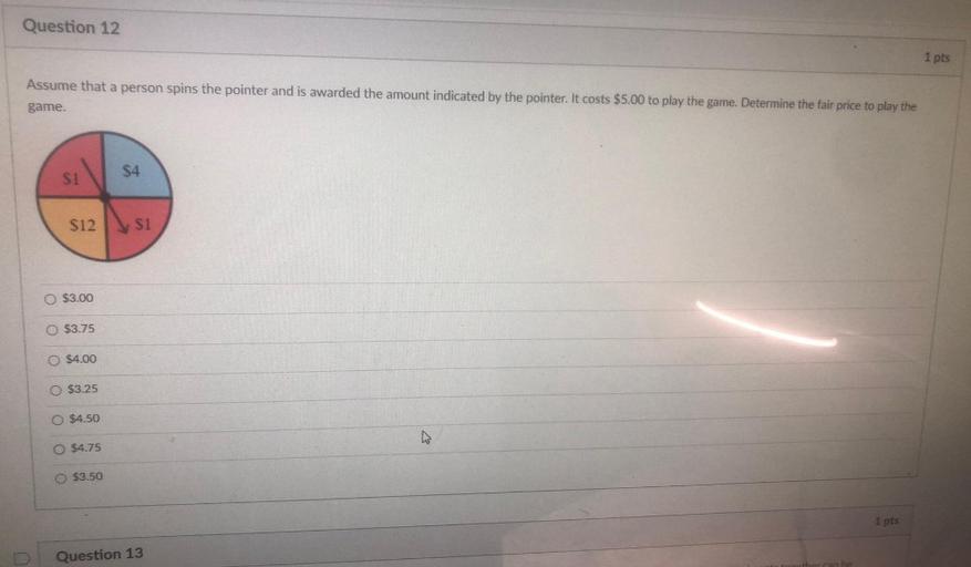 Question 12
1 pts
Assume that a person spins the pointer and is awarded the amount indicated by the pointer. It costs $5.00 to play the game. Determine the fair price to play the
game.
$4
S1
$12
S1
O $3.00
$3.75
$4.00
O $3.25
O $4.50
O $4.75
$3.50
1 pts
Question 13