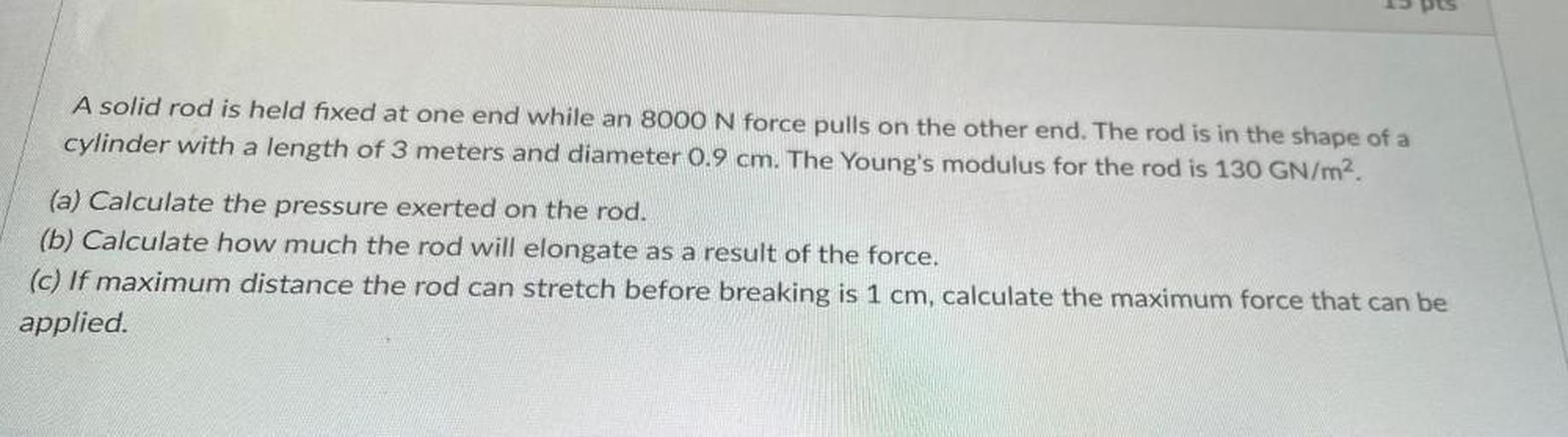 A solid rod is held fixed at one end while an 8000 N force pulls on the other end. The rod is in the shape of a cylinder with a length of 3 meters and diameter 0.9 cm. The Young's modulus for the rod is 130 GN/m².
(a) Calculate the pressure exerted on the rod.
(b) Calculate how much the rod will elongate as a result of the force.
(c) If maximum distance the rod can stretch before breaking is 1 cm, calculate the maximum force that can be applied.