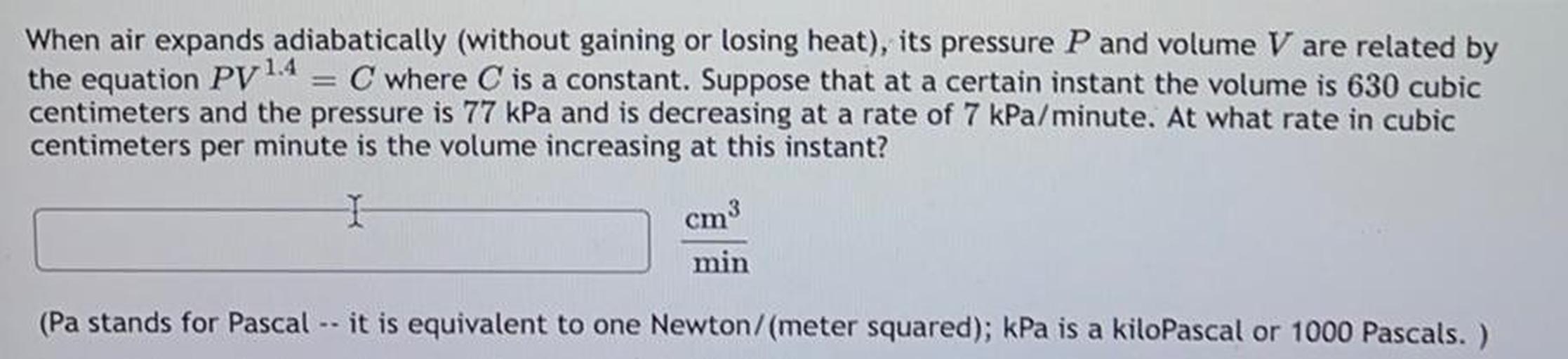 When air expands adiabatically (without gaining or losing heat), its pressure P and volume V are related by
the equation Py 1.4 = C where C is a constant. Suppose that at a certain instant the volume is 630 cubic
centimeters and the pressure is 77 kPa and is decreasing at a rate of 7 kPa/minute. At what rate in cubic
centimeters per minute is the volume increasing at this instant?
cm3
min
(Pa stands for Pascal -- it is equivalent to one Newton/meter squared); kPa is a kiloPascal or 1000 Pascals. )
a