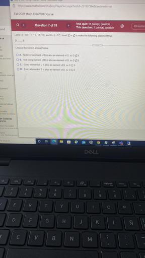 https://www.mathxl.com/Student/PlayerTest.aspx?testld=231907366¢erwin=yes
Fall 2021 Math 1324.V01 Course
<
Question 7 of 18
>
This quiz: 18 point(s) possible
This question: 1 point(s) possible
Resume
send
Let B = {-18, -17, 0, 17, 18), and D={-17). Insert Corto make the following statement true.
arza
DB
z
do
Choose the correct answer below.
O A. Not every element of B is also an element of D, SO DEB.
nes
es: por favor
OB. Not every element of D is also an element of B, so DEB
O C. Every element of D is also an element of B, so DCB
OD. Every element of B is also an element of D, SO DCB.
ez
ernoon could yo
Tez
Guerrero
co
Istar
Garcia Salinas
as
onzalez
Je tiene un retomo
an Gutiérrez
gracias
turo Gonzalez
To ya veo q tiene el md
namx
esta. Muchas gracias.
to search
o
B
Bi
DLL
DI!
F2
63
F5
F6
F7
F8
impr pant
E10
F9
inicio
F11
fin
F12
#
$
%
&
?
3
4
5
6
8
9
E
R.
Ī
Y
U
O
P
D
F
G
H
J
K
Ñ
[
L
X
C
V
B
N.
M.