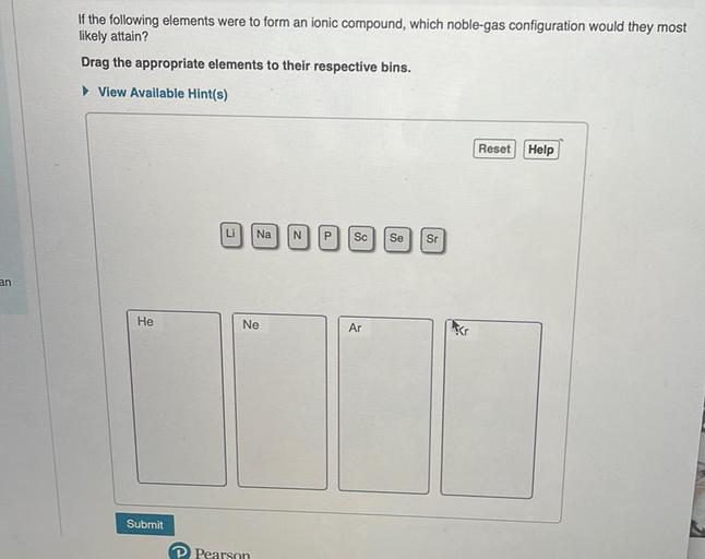 If the following elements were to form an ionic compound, which noble-gas configuration would they most
likely attain?
Drag the appropriate elements to their respective bins.
View Available Hint(s)
Reset Help
Li
Na
N
P
Sc
Se
Sr
an
He
Ne
Ar
Submit
P Pearson