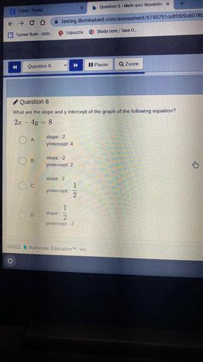 X
Question 6 Math quiz Novernbe X
C Clever Portal
& CO
testing.illuminateed.com/assessment/6190751ce8fd09c8078L-
Edpuzzle
Tunnel Rush - Unbl...
Study.com | Take O..
Question 6
Il Pause
Q Zoom
Question 6
What are the slope and y intercept of the graph of the following equation?
2x – 4y = 8
OA
slope: -2
yintercept: 4
B
slope: -2
yintercept: 2
o
slope: 2
C
yintercept:
1
2
D
1
slope:
2
yintercept: -2
©2021 Illuminate Education Inc.