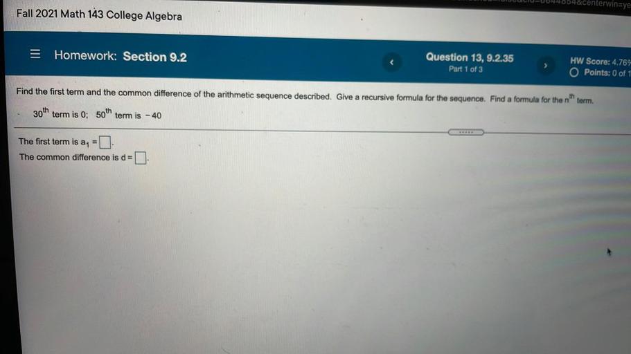 HUUUUU-0044654¢erwin=ye
Fall 2021 Math 143 College Algebra
E
Homework: Section 9.2
Question 13, 9.2.35
Part 1 of 3
HW Score: 4.76%
O Points: 0 of 1
Find the first term and the common difference of the arithmetic sequence described. Give a recursive formula for the sequence. Find a formula for the n'
th
term.
30th term is 0; 50th term is - 40
The first term is an
The common difference is de