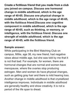 Create a fictitious friend that you made from a club
you joined on campus. Discuss one hormonal
change in middle adulthood, which is the age
range of 40-65. Discuss one physical change in
middle adulthood, which is the age range of 40-65,
with the fictitio