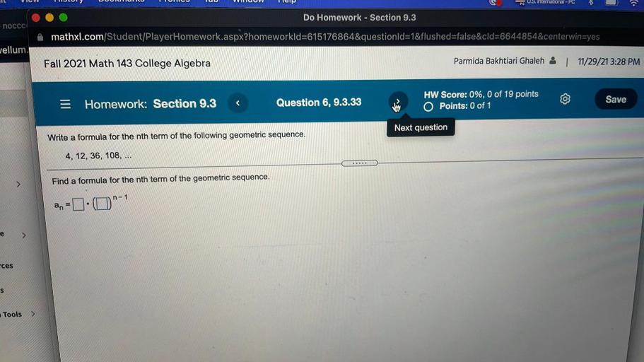 VIC
OLUNU
VCOV
Teip
PC U.S. International - PC
Do Homework - Section 9.3
noccc
mathxl.com/Student/PlayerHomework.aspx?homeworkld=615176864&questionld=1&flushed=false&cld=6644854¢erwin=yes
Jellum.
Fall 2021 Math 143 College Algebra
Parmida Bakhtiari Ghaleh
| 11/29/21 3:28 PM
Homework: Section 9.3
Question 6, 9.3.33
HW Score: 0%, 0 of 19 points
O Points: 0 of 1
Save
Next question
Write a formula for the nth term of the following geometric sequence.
4, 12, 36, 108, ...
>
Find a formula for the nth term of the geometric sequence.
n-1
.
an
e
ces
s
Tools
