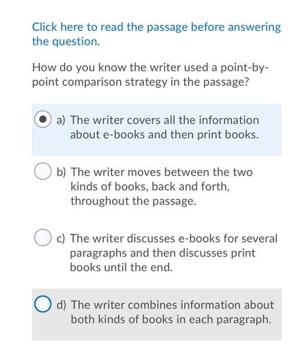 Click here to read the passage before answering
the question.
How do you know the writer used a point-by-
point comparison strategy in the passage?
a) The writer covers all the information
about e-books and then print books.
Ob)
b) The writer moves between the two
kinds of books, back and forth,
throughout the passage.
c) The writer discusses e-books for several
paragraphs and then discusses print
books until the end.
O d) The writer combines information about
both kinds of books in each paragraph.