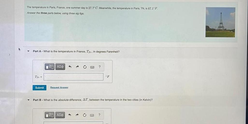 The temperature in Paris, France, one summer day is 27.7°C. Meanwhile, the temperature in Paris, TN, is 87.1°F.
Answer the three parts below, using three sig figs.
Part A - What is the temperature in France, TFr, in degrees Farenheit?
Part B - What is the absolute difference, δT between the temperature in the two cities (in Kelvin)?