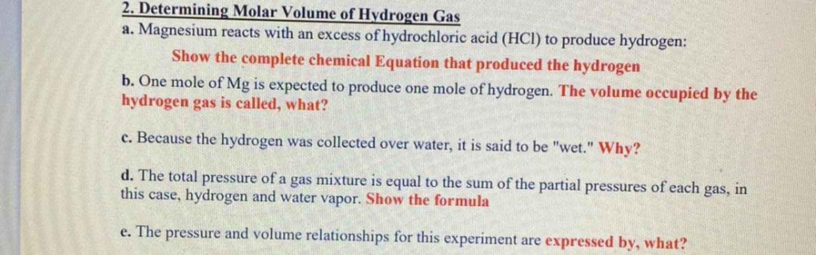2. Determining Molar Volume of Hydrogen Gas
a. Magnesium reacts with an excess of hydrochloric acid (HCl) to produce hydrogen:
Show the complete chemical Equation that produced the hydrogen
b. One mole of Mg is expected to produce one mole of hydrogen. The volume occupied by the
hydrogen gas is called, what?
c. Because the hydrogen was collected over water, it is said to be "wet." Why?
d. The total pressure of a gas mixture is equal to the sum of the partial pressures of each gas, in
this case, hydrogen and water vapor. Show the formula
e. The pressure and volume relationships for this experiment are expressed by, what?