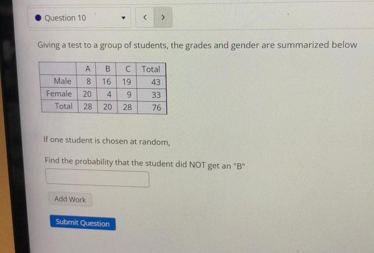Question 10
>
Giving a test to a group of students, the grades and gender are summarized below
A
B
Total
<100
16
19
43
Male
Female
Total
8
20
4
9
33
28
20
28
76
If one student is chosen at random,
Find the probability that the student did NOT get an "B"
Add Work
Submit Question