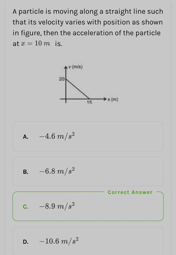 A particle is moving along a straight line such
that its velocity varies with position as shown
in figure, then the acceleration of the particle
at x = 10 m is.
(m/s)
20
x (m)
15
A.
-4.6 m/s2
B.
-6.8 m/s2
Correct Answer
C.
-8.9 m/s2
D.
-10.6 m/s2