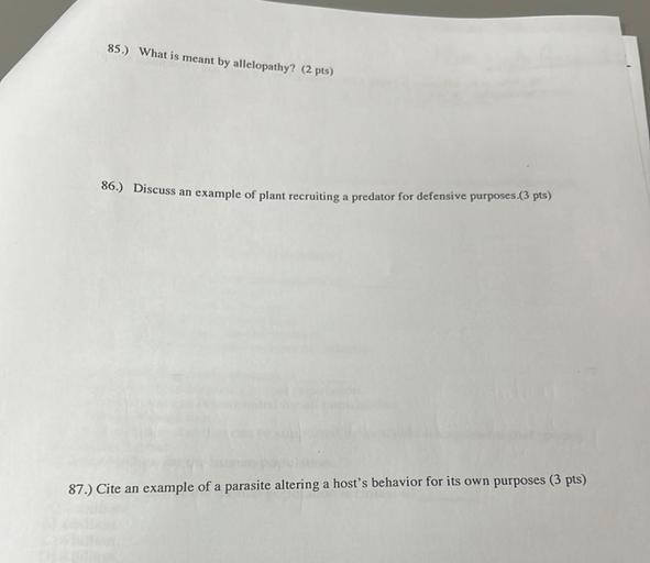 85.) What is meant by allelopathy? (2 pts)
86.) Discuss an example of plant recruiting a predator for defensive purposes.(3 pts)
87.) Cite an example of a parasite altering a host's behavior for its own purposes (3 pts)
