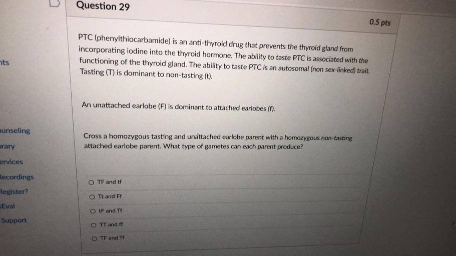 Question 29
0.5 pts
PTC (phenylthiocarbamide) is an anti-thyroid drug that prevents the thyroid gland from
incorporating iodine into the thyroid hormone. The ability to taste PTC is associated with the
functioning of the thyroid gland. The ability to taste PTC is an autosomal (non sex-linked) trait.
Tasting (T) is dominant to non-tasting (t).
nts
An unattached earlobe (F) is dominant to attached earlobes (f).
ounseling
Cross a homozygous tasting and unattached earlobe parent with a homozygous non-tasting
attached earlobe parent. What type of gametes can each parent produce?
orary
ervices
Recordings
O TF and tf
Register?
O Tt and Ff
Eval
OtF and Tf
Support
O TT and ff
O TF and Tf