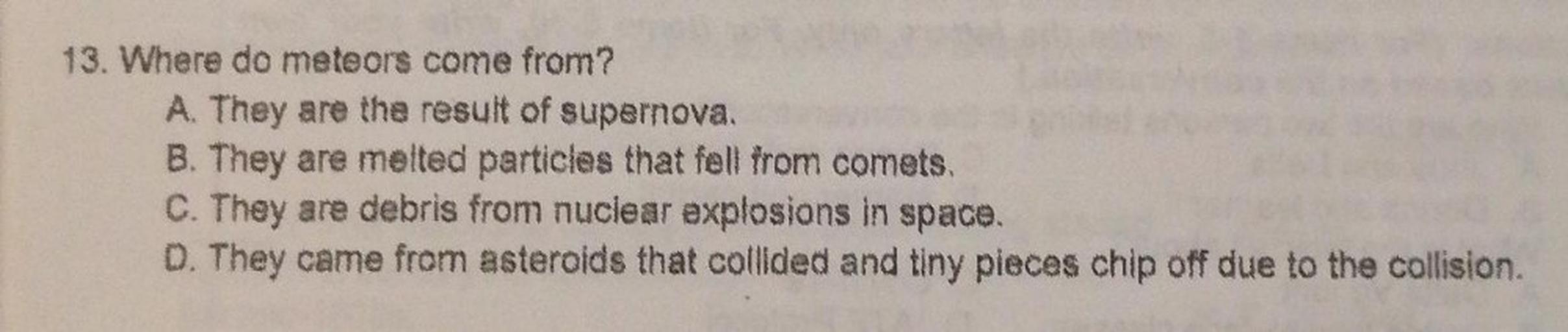 13. Where do meteors come from?
A. They are the result of supernova.
B. They are melted particles that fell from comets.
C. They are debris from nuclear explosions in space.
D. They came from asteroids that collided and tiny pieces chip off due to the collision.