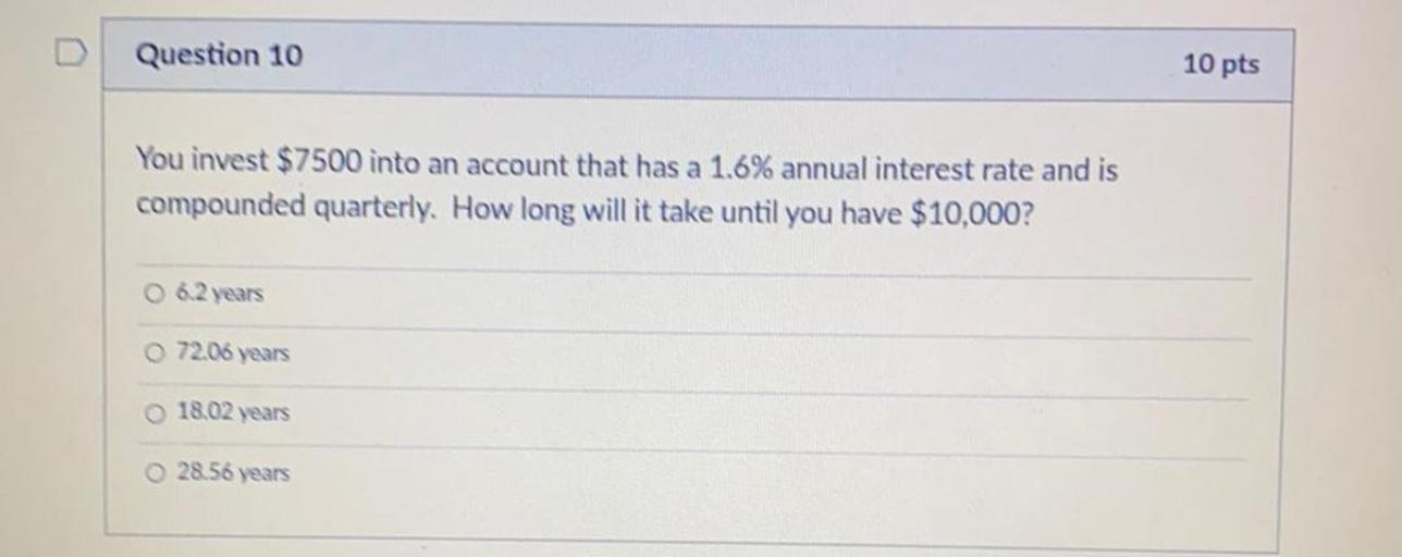 Question 10
10 pts
You invest $7500 into an account that has a 1.6% annual interest rate and is
compounded quarterly. How long will it take until you have $10,000?
O 6.2 years
72.06 years
18.02 years
28.56 years