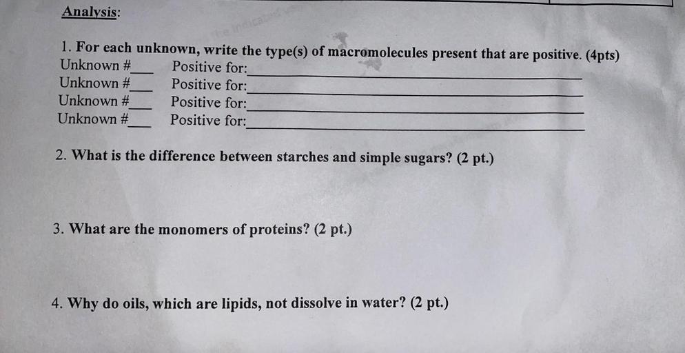 Analysis:
1. For each unknown, write the type(s) of macromolecules present that are positive. (4pts)
Unknown # Positive for:
Unknown # Positive for:
Unknown # Positive for:
Unknown # Positive for:
2. What is the difference between starches and simple sugars? (2 pt.)
3. What are the monomers of proteins? (2 pt.)
4. Why do oils, which are lipids, not dissolve in water? (2 pt.)