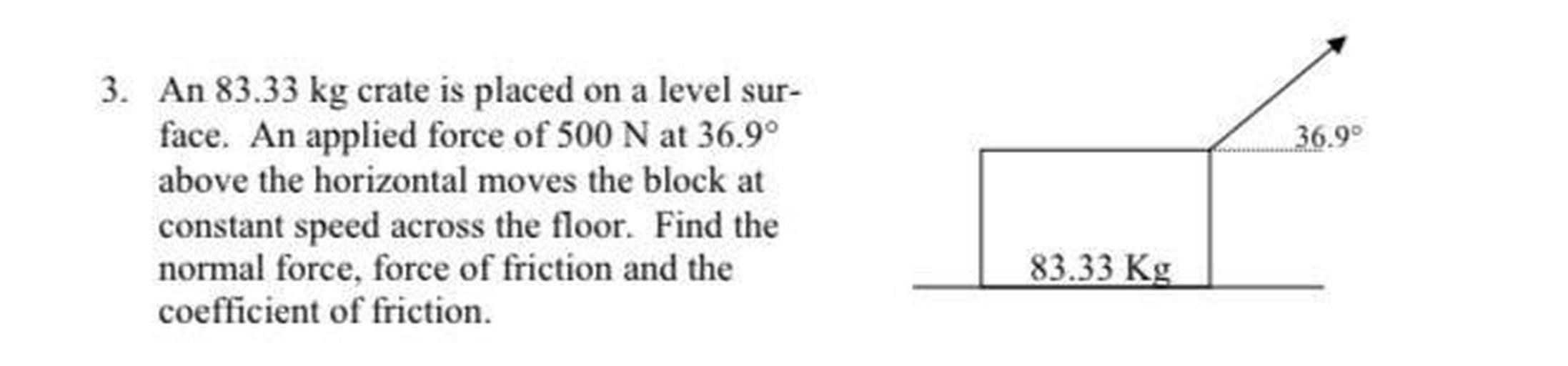 An 83.33 kg crate is placed on a level sur- face. An applied force of 500 N at 36.9° above the horizontal moves the block at constant speed across the floor. Find the normal force, force of friction and the coefficient of friction.