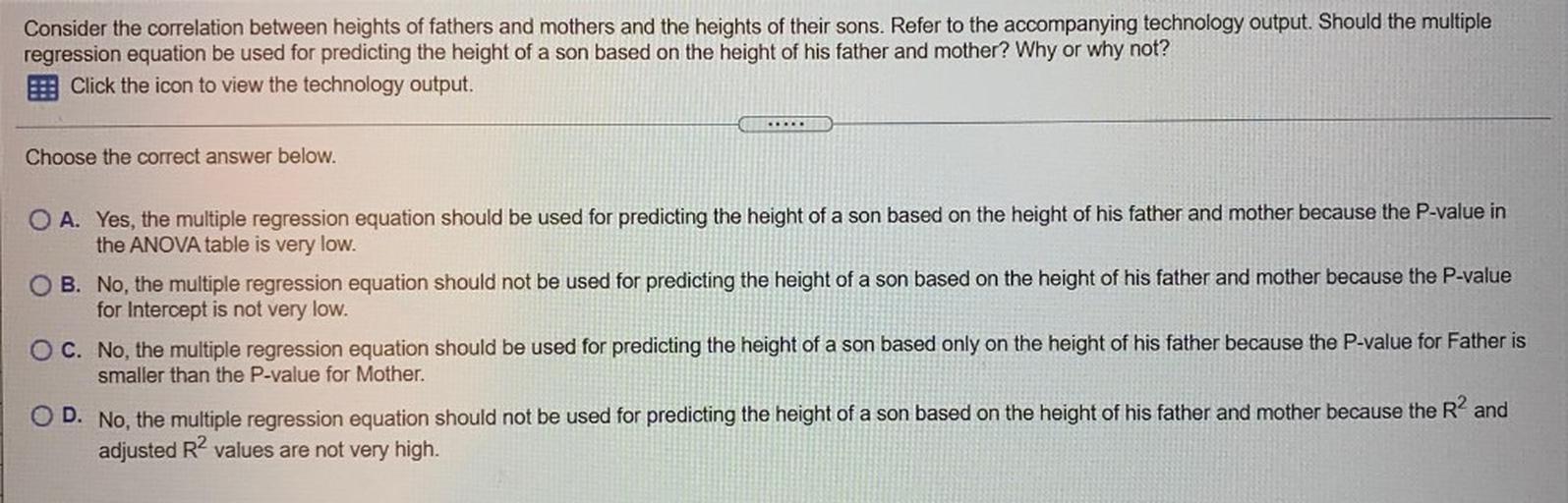 Consider the correlation between heights of fathers and mothers and the heights of their sons. Refer to the accompanying technology output. Should the multiple
regression equation be used for predicting the height of a son based on the height of his father and mother? Why or why not?
Click the icon to view the technology output.
Choose the correct answer below.
O A. Yes, the multiple regression equation should be used for predicting the height of a son based on the height of his father and mother because the P-value in
the ANOVA table is very low.
B. No, the multiple regression equation should not be used for predicting the height of a son based on the height of his father and mother because the P-value
for Intercept is not very low.
O C. No, the multiple regression equation should be used for predicting the height of a son based only on the height of his father because the P-value for Father is
smaller than the P-value for Mother.
D. No, the multiple regression equation should not be used for predicting the height of a son based on the height of his father and mother because the R2 and
adjusted R2 values are not very high.