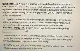 Questions #1-12: A mass mis attached to the end of an ideal, massless spring
with constant k, as shown. The mass is initially displaced to the right of the spring's
equilibrium position by a distance A, then released and allowed to oscillate freely.
The ma