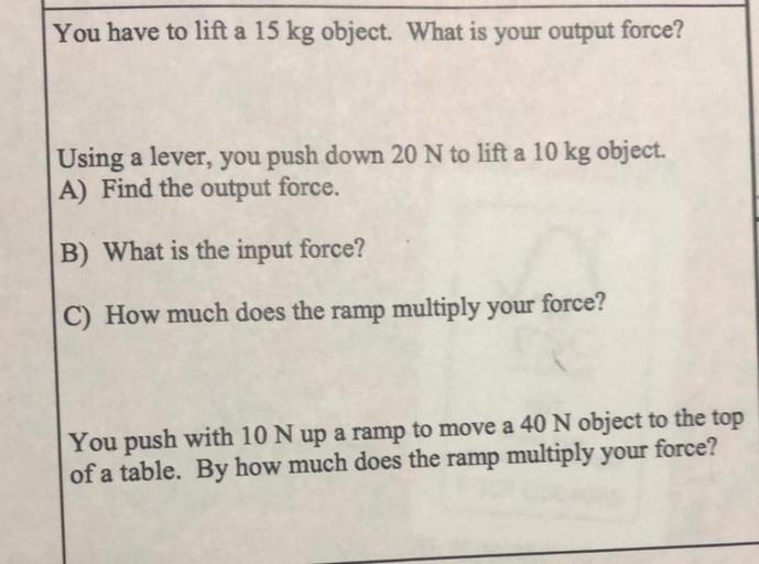 You have to lift a 15 kg object. What is your output force?
Using a lever, you push down 20 N to lift a 10 kg object.
A) Find the output force.
B) What is the input force?
C) How much does the ramp multiply your force?
You push with 10 N up a ramp to move a 40 N object to the top of a table. By how much does the ramp multiply your force?