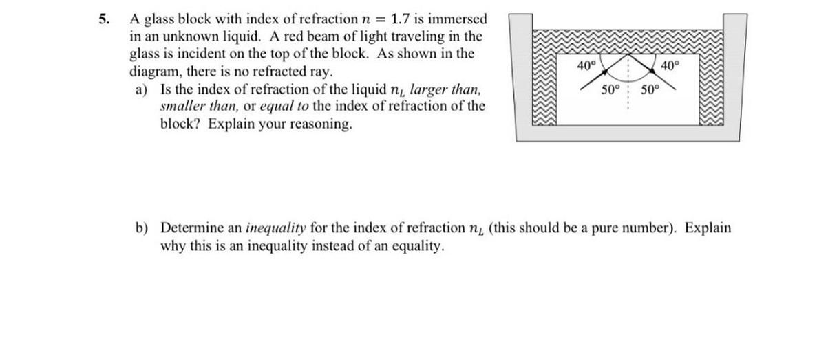 5.
40°
40°
A glass block with index of refraction n = 1.7 is immersed
in an unknown liquid. A red beam of light traveling in the
glass is incident on the top of the block. As shown in the
diagram, there is no refracted ray,
a) Is the index of refraction of the liquid n larger than,
smaller than or equal to the index of refraction of the
block? Explain your reasoning,
50°
50°
b) Determine an inequality for the index of refraction n (this should be a pure number). Explain
why this is an inequality instead of an equality.