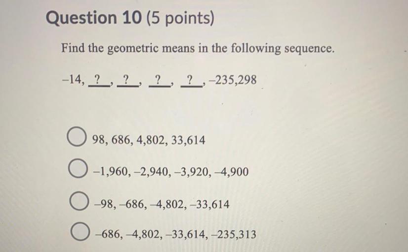 Question 10 (5 points)
Find the geometric means in the following sequence.
-14, ?, ?, ?, ?,-235,298
98,686, 4,802, 33,614
0-1,960, -2,940, -3,920, -4,900
-98, -686, 4,802, -33,614
-686, 4,802, -33,614, -235,313