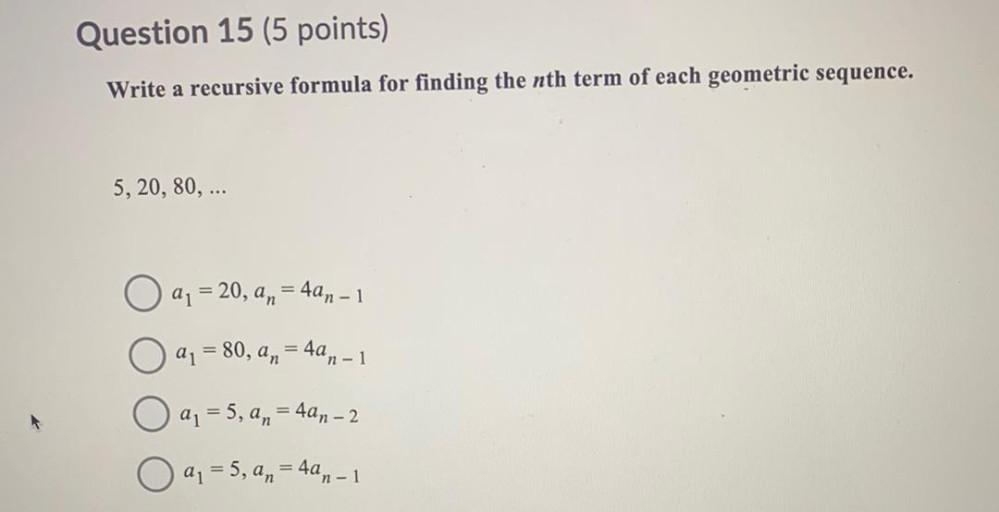 Question 15 (5 points)
Write a recursive formula for finding the nth term of each geometric sequence.
5, 20, 80, ...
O a = 20, a n = 4an – 1
=
an = 80, an = 4an-1
=
=
a = 5, an = 4an - 2
=
O a = 5, a n = 4an-1