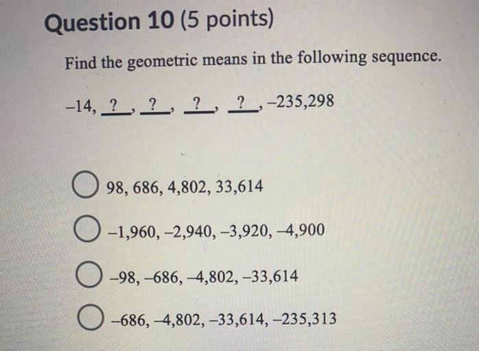 Question 10 (5 points)
Find the geometric means in the following sequence.
-14, ?, ?, ?, ? ,-235,298
98, 686, 4,802, 33,614
-1,960, -2,940, -3,920, 4,900
-98, -686, -4,802, -33,614
-686, 4,802, -33,614, -235,313
