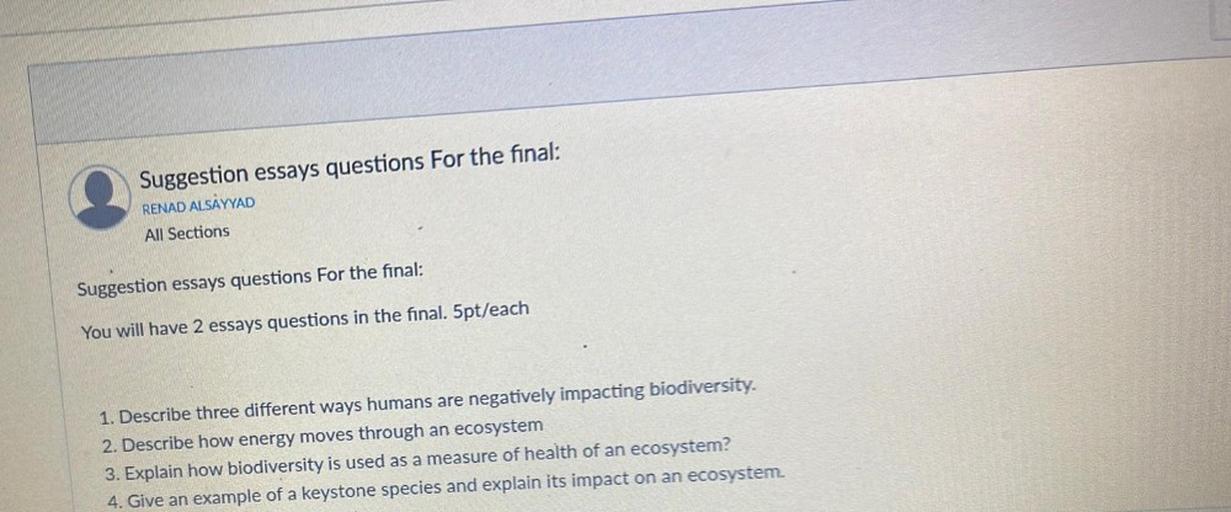 Suggestion essays questions for the final:
RENAD ALSAYYAD
All Sections
Suggestion essays questions for the final:
You will have 2 essays questions in the final. 5pt/each
1. Describe three different ways humans are negatively impacting biodiversity.
2. Describe how energy moves through an ecosystem
3. Explain how biodiversity is used as a measure of health of an ecosystem?
4. Give an example of a keystone species and explain its impact on an ecosystem