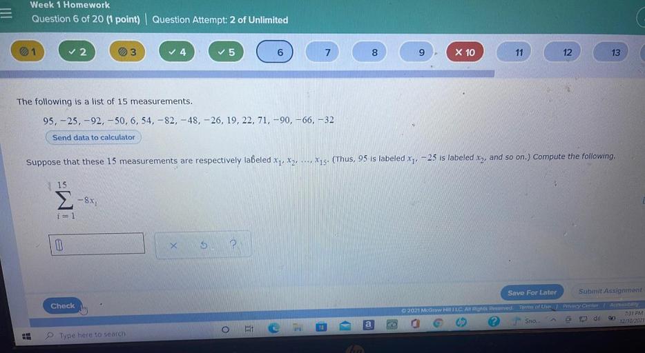 Week 1 Homework
Question 6 of 20 (1 point) | Question Attempt: 2 of Unlimited
√2
03
4
5
6
7
00
8
9
x 10
11
12
13
The following is a list of 15 measurements.
95, -25,-92, -50, 6, 54, -82, -48, -26, 19, 22, 71,-90, -66, -32
Send data to calculator
Suppose that these 15 measurements are respectively labeled xq, X2, ..., X15. (Thus, 95 is labeled xz, –25 is labeled xy, and so on.) Compute the following.
/
15
-8X;
M
i= 1
II
x
$
P
Save For Later
Submit Assignment
Check
2021 McGraw HILLC. All Rights Reserved.
Terms of Use | Privacy Center
Accessibility
7:31 PM
12/10/2021
Sno...
a
08
Type here to search