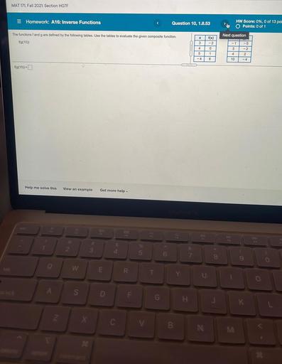 MAT 171. Fall 2021: Section HOZF
Homework: A16: Inverse Functions
Question 10, 1.8.53
HW Score: 0%, 0 of 13 poi
O Points: 0 of 1
The functions f and g are defined by the following tables. Use the tables to evaluate the given composite function
Next question
x
f(x)
f(g(10)
3.
-2
- 1
-5
- 2
0
3
4
5
-4
1
4
2
6
10
-4
f(g(10))=
Help me solve this
View an example
Get more help
65
%
7
2
3
$
4
07
5
6
&
7.
8
9
o
W
E
R.
T
Y
U
o
.
S
D
G
K
Z
X
c
V
B
IN
M
*